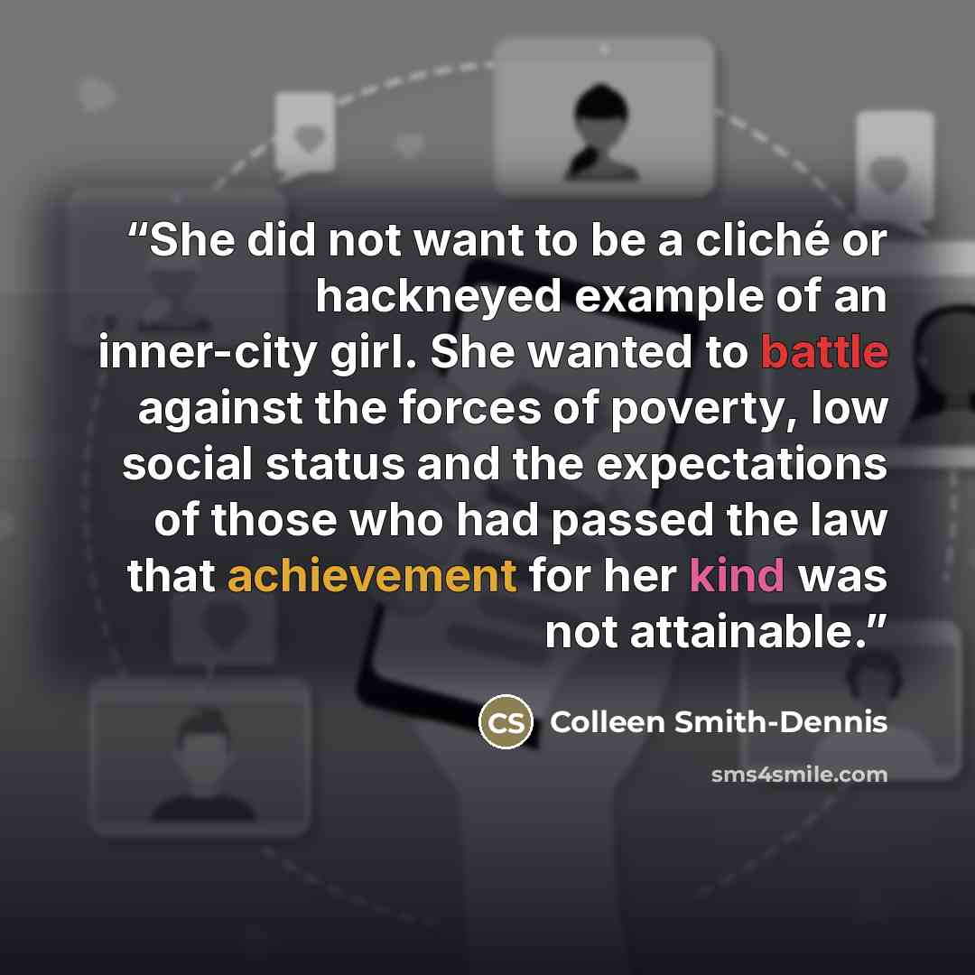 “She did not want to be a cliché or hackneyed example of an inner-city girl. She wanted to battle against the forces of poverty, low social status and the expectations of those who had passed the law that achievement for her kind was not attainable.” quote by Colleen Smith-Dennis