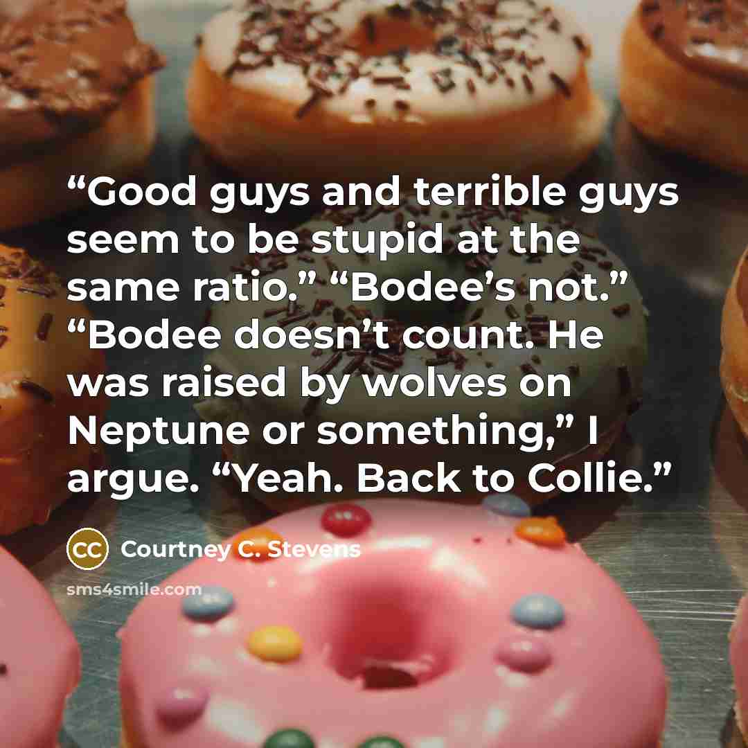 “Good guys and terrible guys seem to be stupid at the same ratio.” “Bodee’s not.” “Bodee doesn’t count. He was raised by wolves on Neptune or something,” I argue. “Yeah. Back to Collie.” quote by Courtney C. Stevens