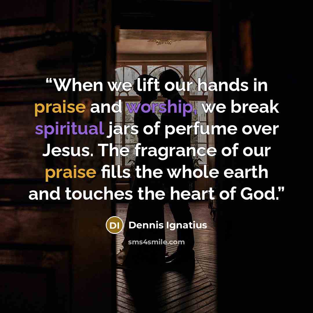 “When we lift our hands in praise and worship, we break spiritual jars of perfume over Jesus. The fragrance of our praise fills the whole earth and touches the heart of God.” quote by Dennis Ignatius