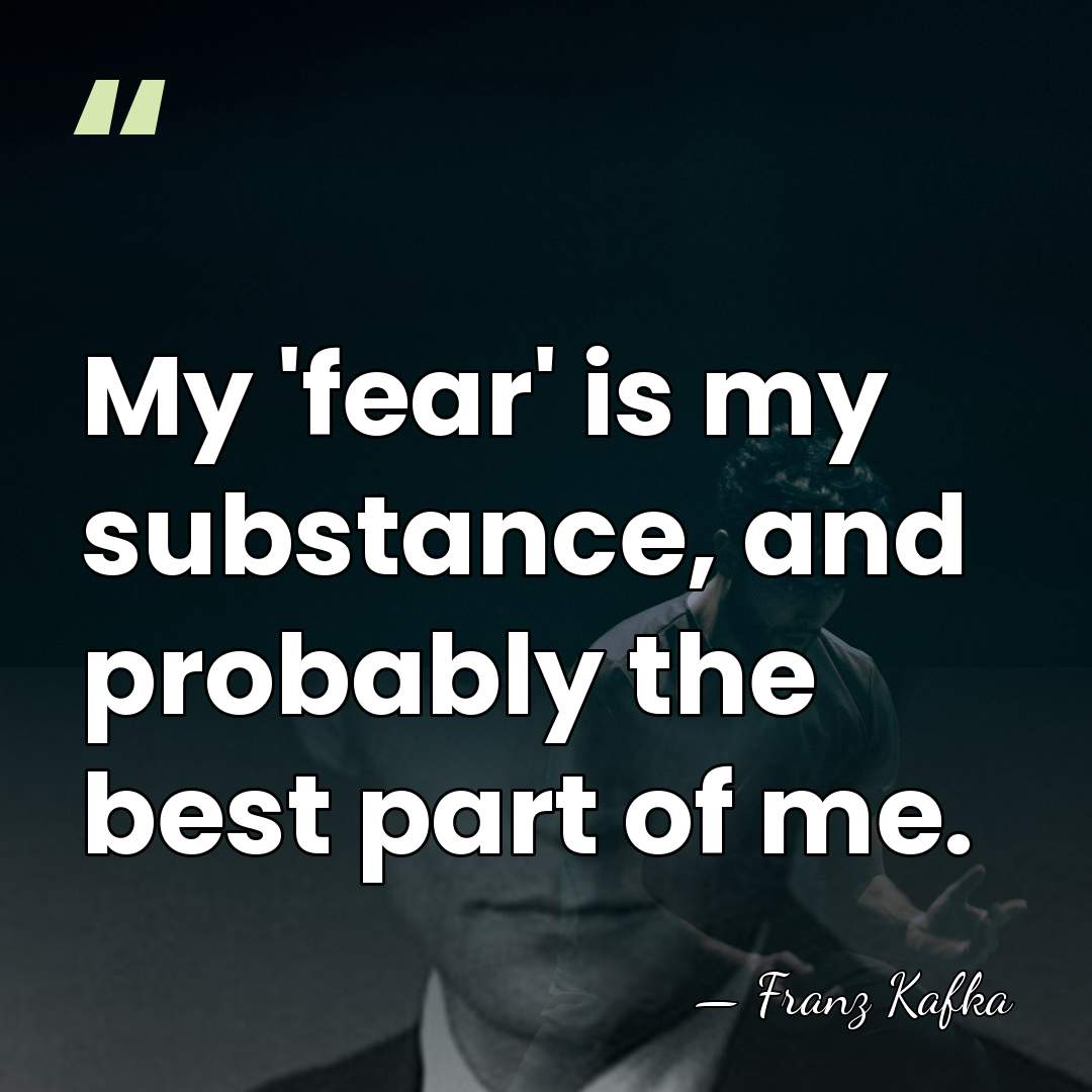 My 'fear' is my substance, and probably the best part of me. - Franz Kafka