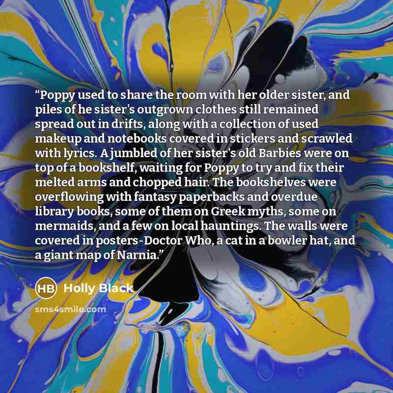 “Poppy used to share the room with her older sister, and piles of he sister's outgrown clothes still remained spread out in drifts, along with a collection of used makeup and notebooks covered in stickers and scrawled with lyrics. A jumbled of her sister's old Barbies were on top of a bookshelf…” quote by Holly Black