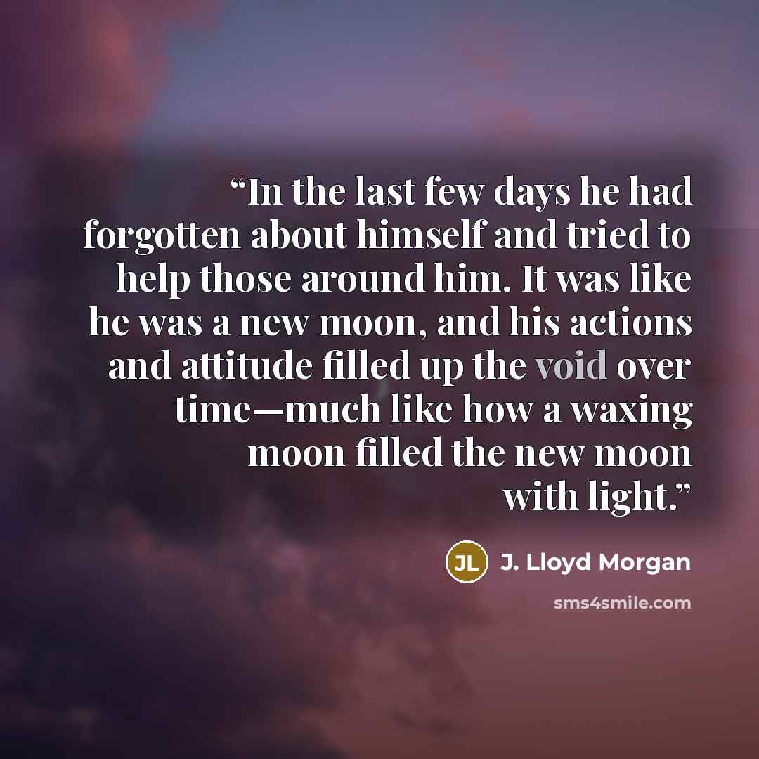 “In the last few days he had forgotten about himself and tried to help those around him. It was like he was a new moon, and his actions and attitude filled up the void over time—much like how a waxing moon filled the new moon with light.” quote by J. Lloyd Morgan