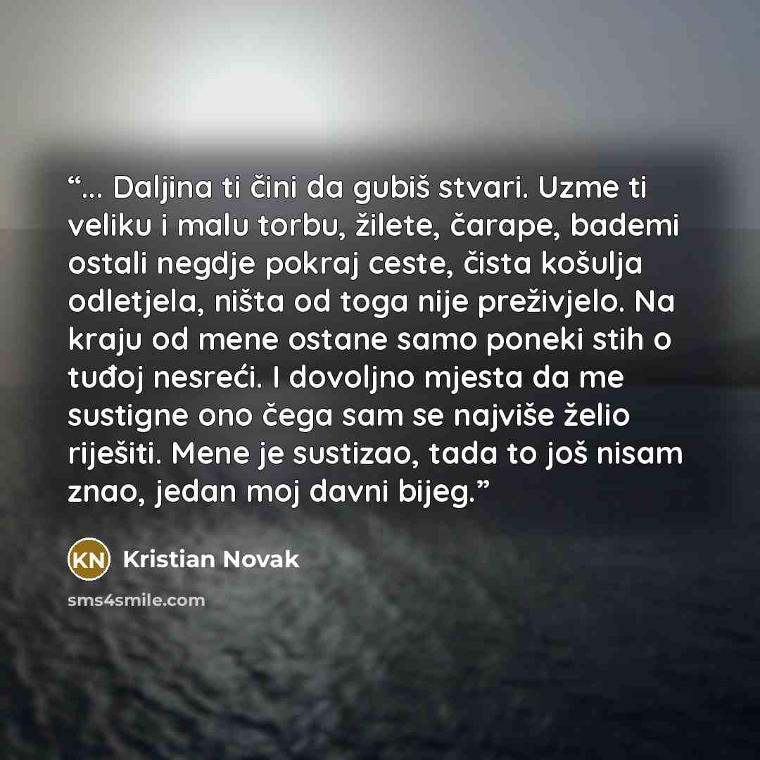 “... Daljina ti čini da gubiš stvari. Uzme ti veliku i malu torbu, žilete, čarape, bademi ostali negdje pokraj ceste, čista košulja odletjela, ništa od toga nije preživjelo. Na kraju od mene ostane samo poneki stih o tuđoj nesreći. I dovoljno mjesta da me sustigne ono čega sam se najviše želio…” quote by Kristian Novak