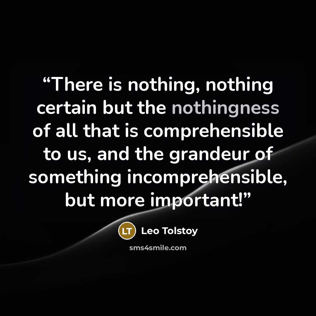 “There is nothing, nothing certain but the nothingness of all that is comprehensible to us, and the grandeur of something incomprehensible, but more important!” quote by Leo Tolstoy