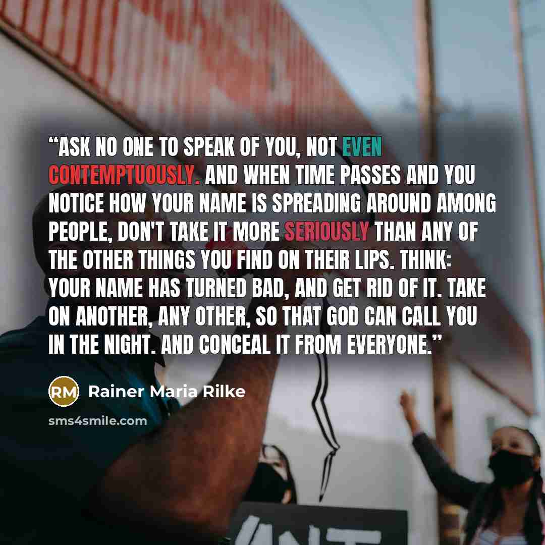 “Ask no one to speak of you, not even contemptuously. And when time passes and you notice how your name is spreading around among people, don't take it more seriously than any of the other things you find on their lips. Think: your name has turned bad, and get rid of it. Take on another, any other…” quote by Rainer Maria Rilke