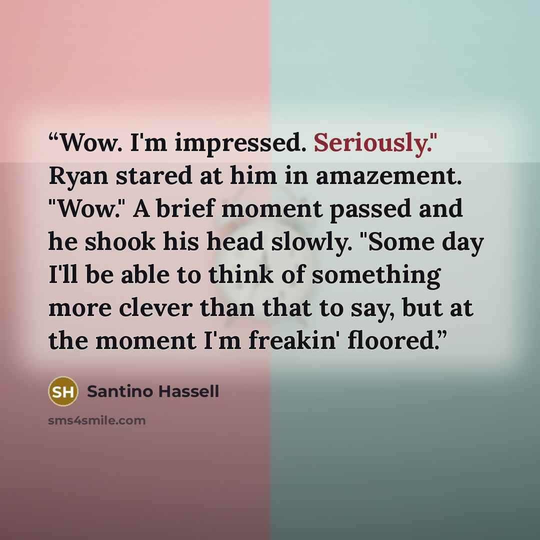 “Wow. I'm impressed. Seriously." Ryan stared at him in amazement. "Wow." A brief moment passed and he shook his head slowly. "Some day I'll be able to think of something more clever than that to say, but at the moment I'm freakin' floored.” quote by Santino Hassell
