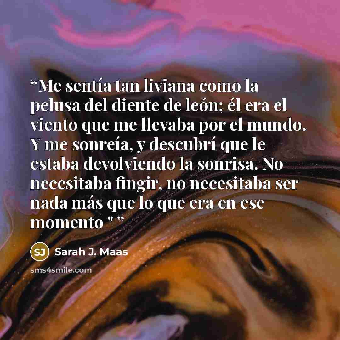“Me sentía tan liviana como la pelusa del diente de león; él era el viento que me llevaba por el mundo. Y me sonreía, y descubrí que le estaba devolviendo la sonrisa. No necesitaba fingir, no necesitaba ser nada más que lo que era en ese momento "” quote by Sarah J. Maas