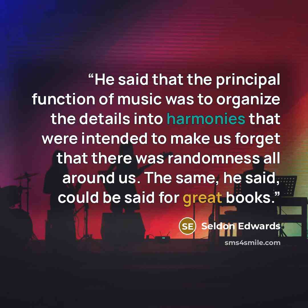 “He said that the principal function of music was to organize the details into harmonies that were intended to make us forget that there was randomness all around us. The same, he said, could be said for great books.” quote by Seldon Edwards