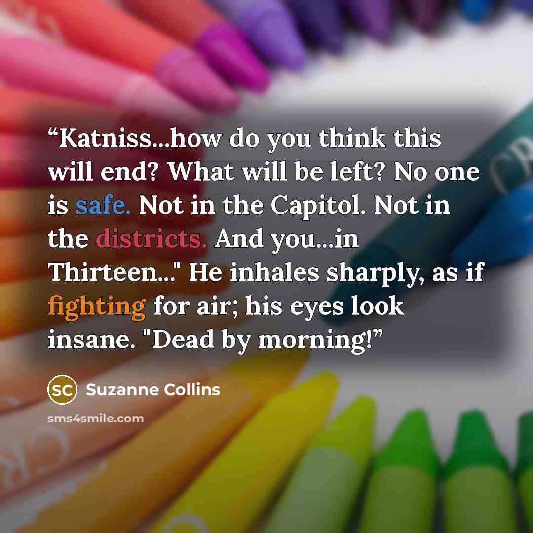 “Katniss...how do you think this will end? What will be left? No one is safe. Not in the Capitol. Not in the districts. And you...in Thirteen..." He inhales sharply, as if fighting for air; his eyes look insane. "Dead by morning!” quote by Suzanne Collins