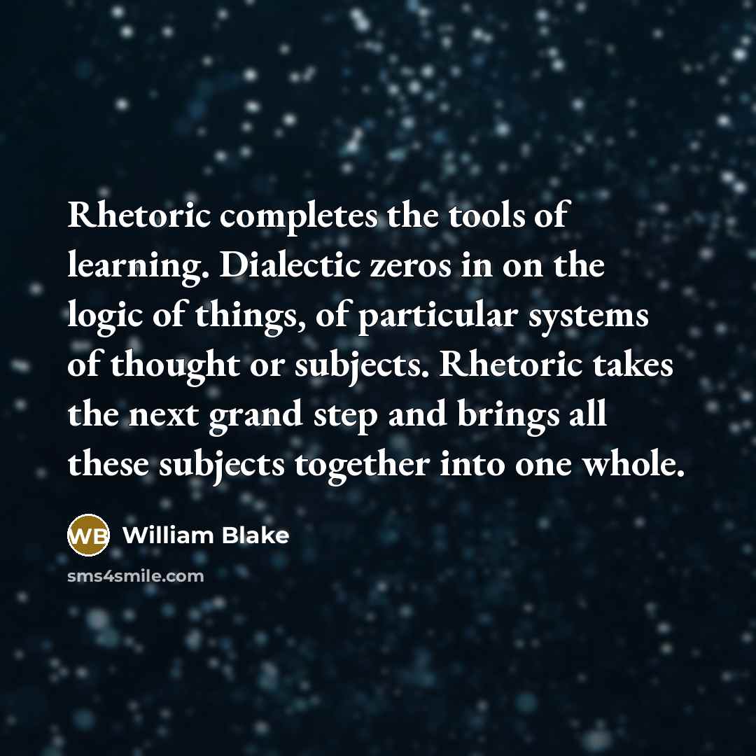 “Rhetoric completes the tools of learning. Dialectic zeros in on the logic of things, of particular systems of thought or subjects. Rhetoric takes the next grand step and brings all these subjects together into one whole.” quote by William Blake