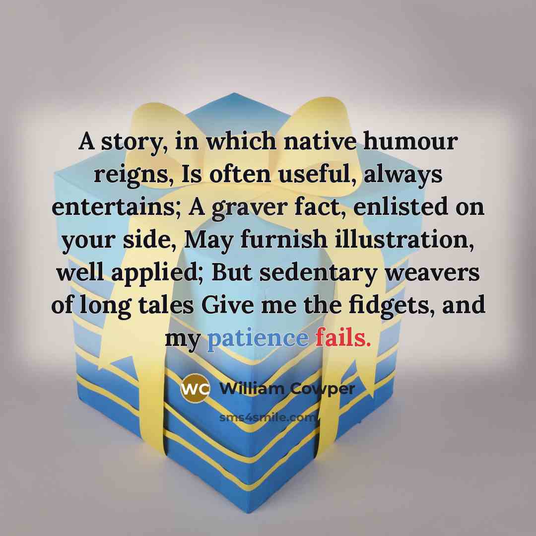 “A story, in which native humour reigns, Is often useful, always entertains; A graver fact, enlisted on your side, May furnish illustration, well applied; But sedentary weavers of long tales Give me the fidgets, and my patience fails.” quote by William Cowper