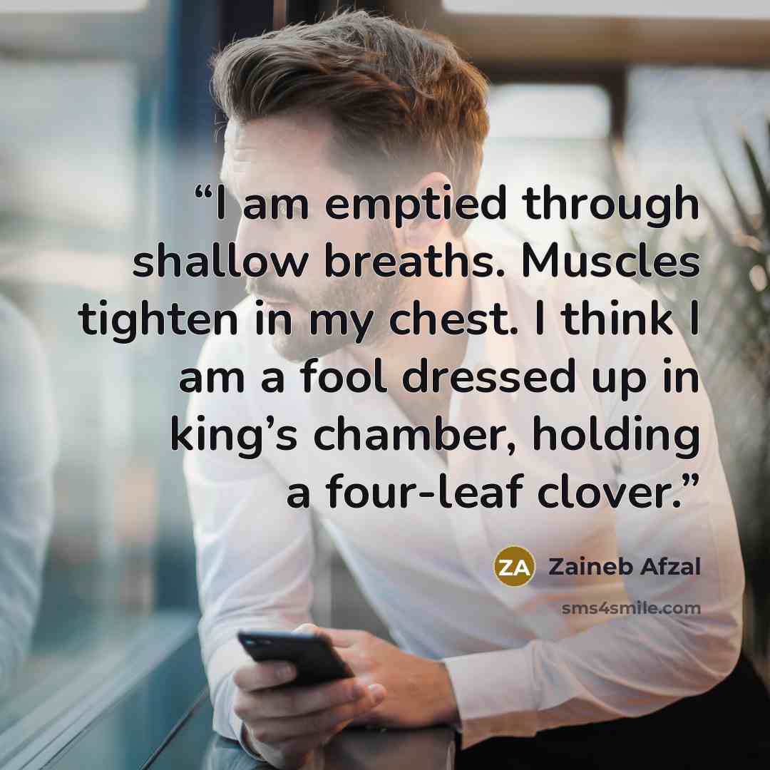 “I am emptied through shallow breaths. Muscles tighten in my chest. I think I am a fool dressed up in king’s chamber, holding a four-leaf clover.” quote by Zaineb Afzal