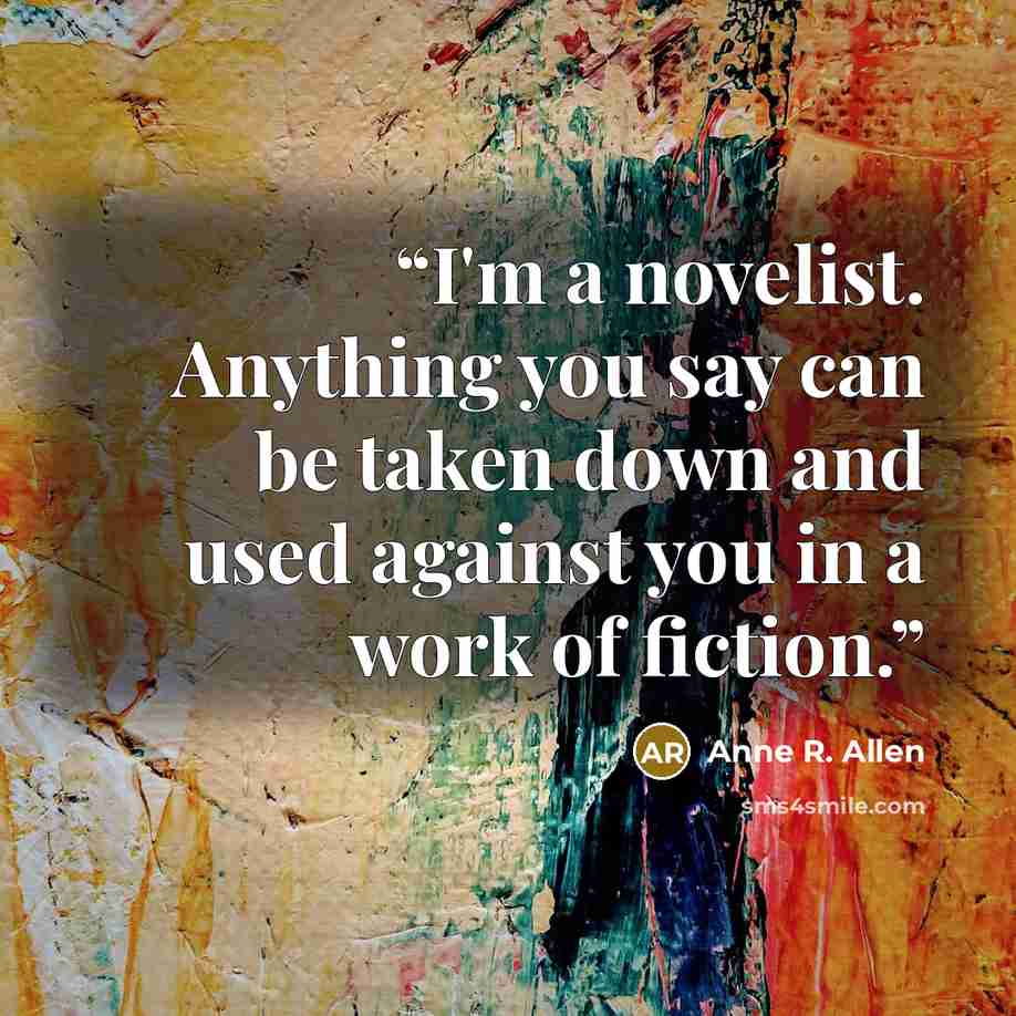 “I'm a novelist. Anything you say can be taken down and used against you in a work of fiction.” quote by Anne R. Allen