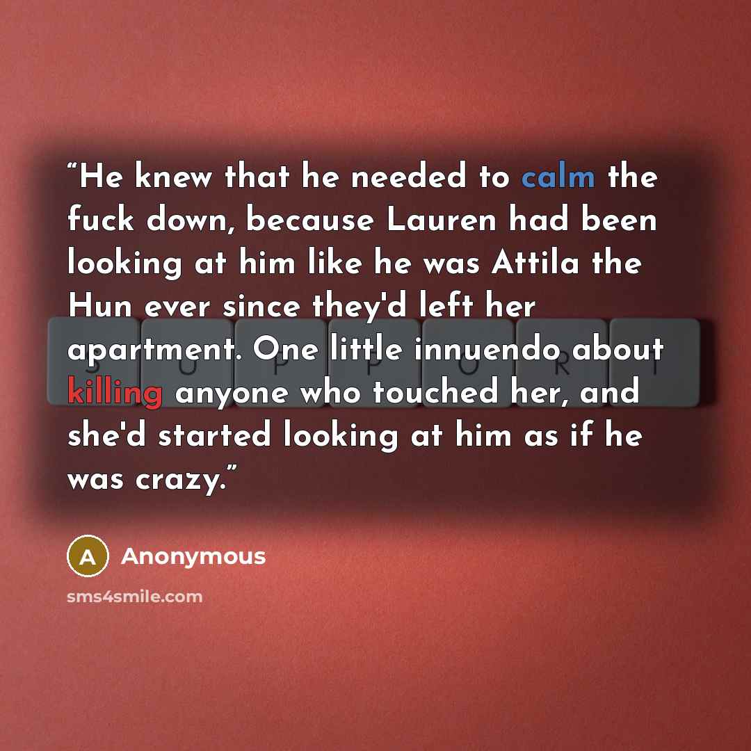 “He knew that he needed to calm the fuck down, because Lauren had been looking at him like he was Attila the Hun ever since they'd left her apartment. One little innuendo about killing anyone who touched her, and she'd started looking at him as if he was crazy.” quote by Anonymous