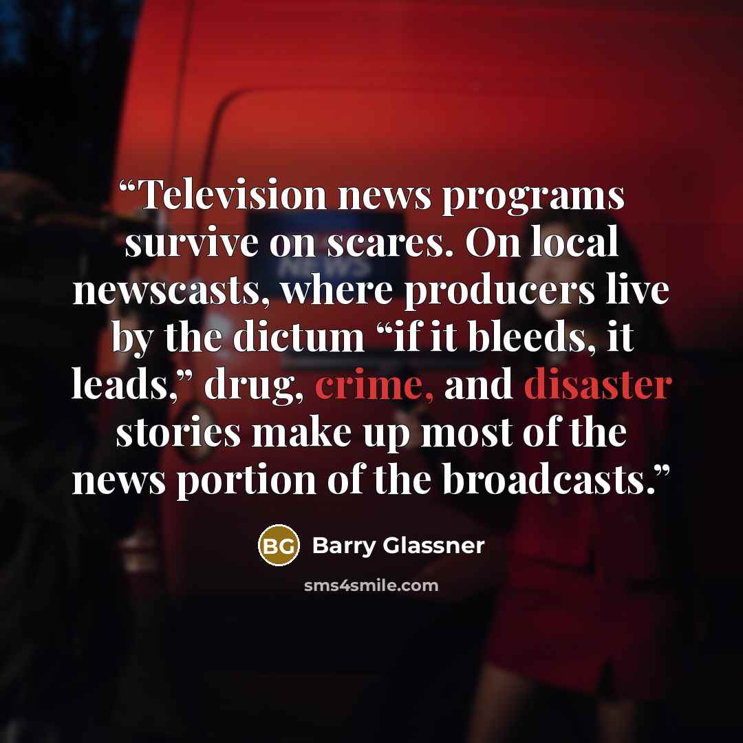 “Television news programs survive on scares. On local newscasts, where producers live by the dictum “if it bleeds, it leads,” drug, crime, and disaster stories make up most of the news portion of the broadcasts.” quote by Barry Glassner