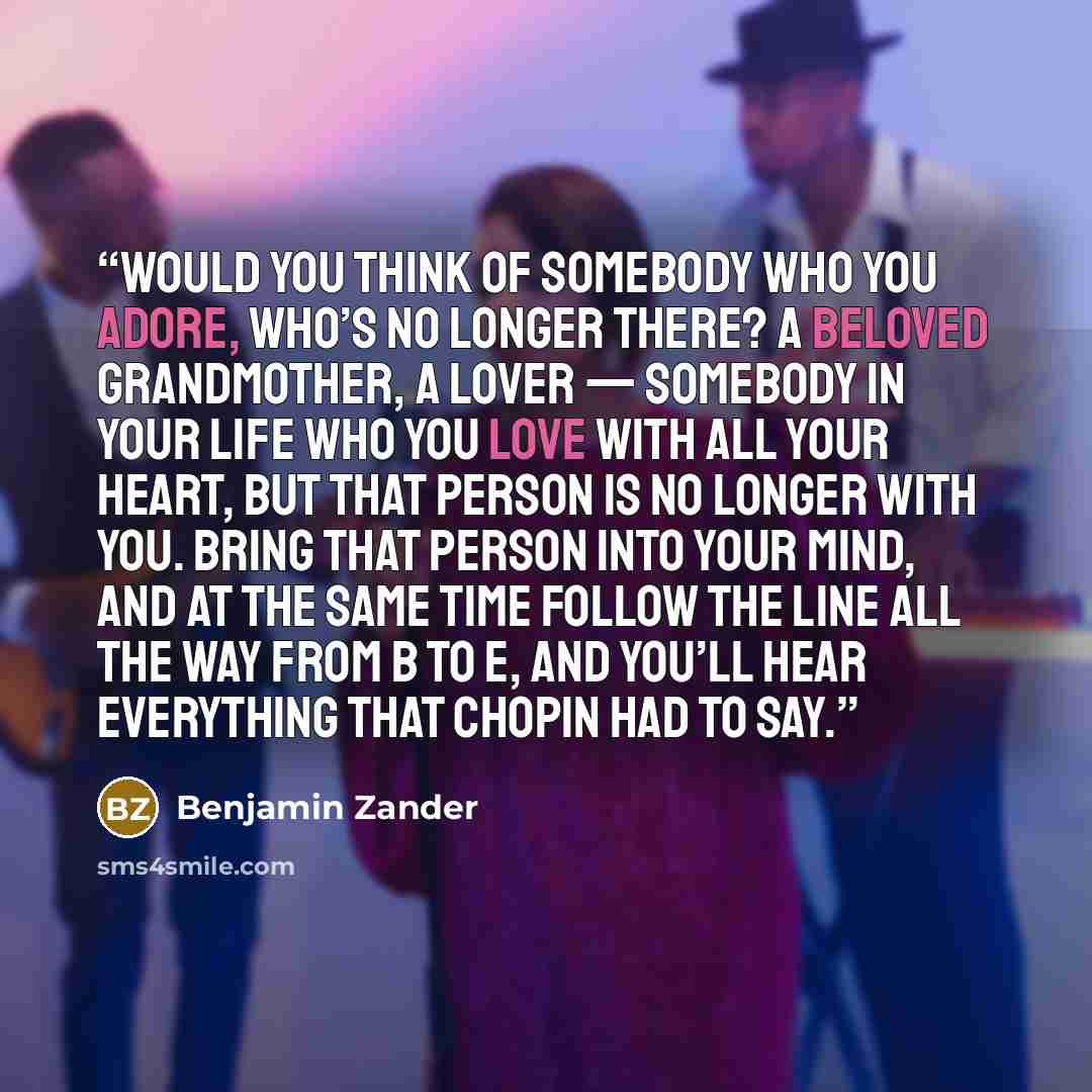 “Would you think of somebody who you adore, who’s no longer there? A beloved grandmother, a lover — somebody in your life who you love with all your heart, but that person is no longer with you. Bring that person into your mind, and at the same time follow the line all the way from B to E, and…” quote by Benjamin Zander