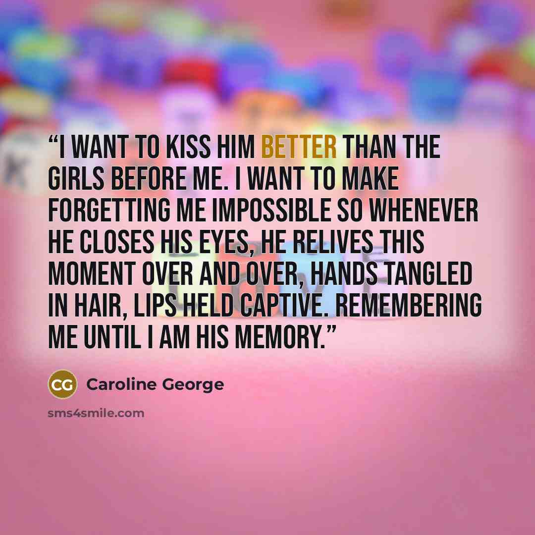 “I want to kiss him better than the girls before me. I want to make forgetting me impossible so whenever he closes his eyes, he relives this moment over and over, hands tangled in hair, lips held captive. Remembering me until I am his memory.” quote by Caroline George