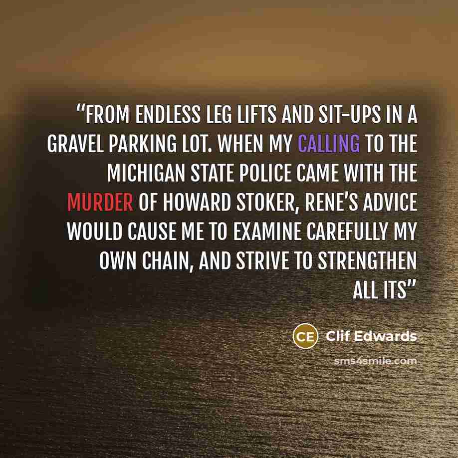 “from endless leg lifts and sit-ups in a gravel parking lot. When my calling to the Michigan State Police came with the murder of Howard Stoker, Rene’s advice would cause me to examine carefully my own chain, and strive to strengthen all its” quote by Clif Edwards