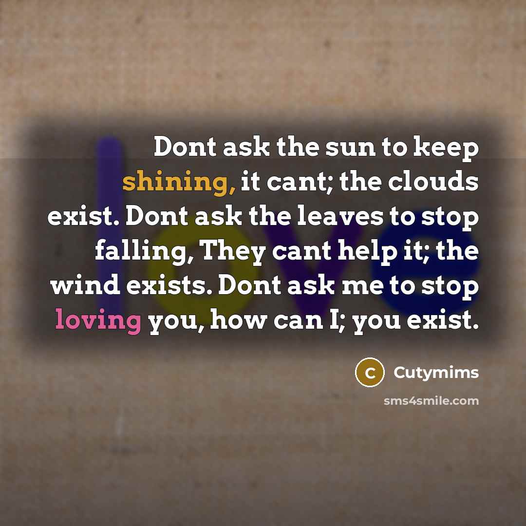 “Dont ask the sun to keep shining, it cant; the clouds exist. Dont ask the leaves to stop falling, They cant help it; the wind exists. Dont ask me to stop loving you, how can I; you exist.” quote by Cutymims