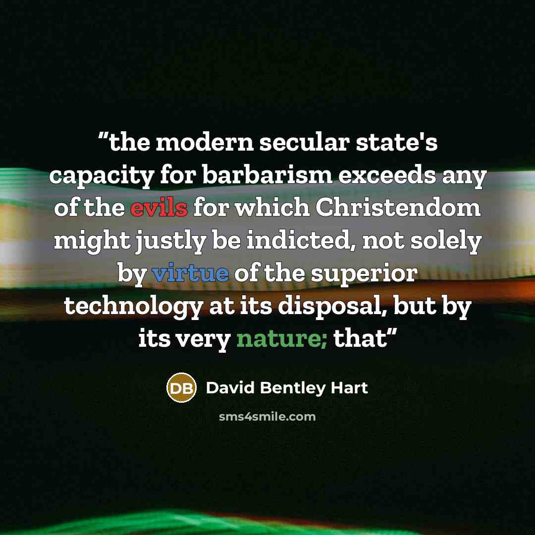 “the modern secular state's capacity for barbarism exceeds any of the evils for which Christendom might justly be indicted, not solely by virtue of the superior technology at its disposal, but by its very nature; that” quote by David Bentley Hart