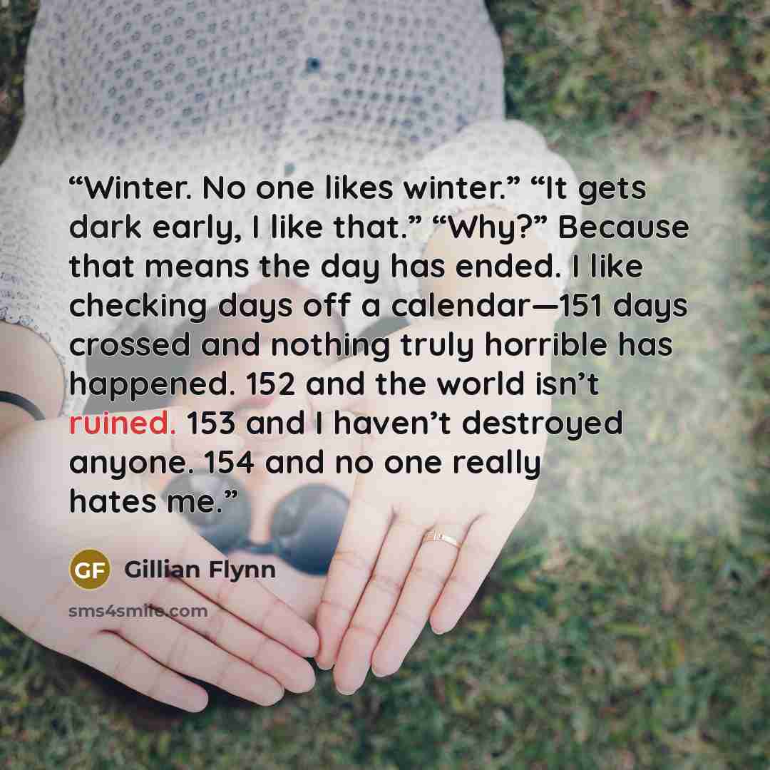 “Winter. No one likes winter.” “It gets dark early, I like that.” “Why?” Because that means the day has ended. I like checking days off a calendar—151 days crossed and nothing truly horrible has happened. 152 and the world isn’t ruined. 153 and I haven’t destroyed anyone. 154 and no one really…” quote by Gillian Flynn