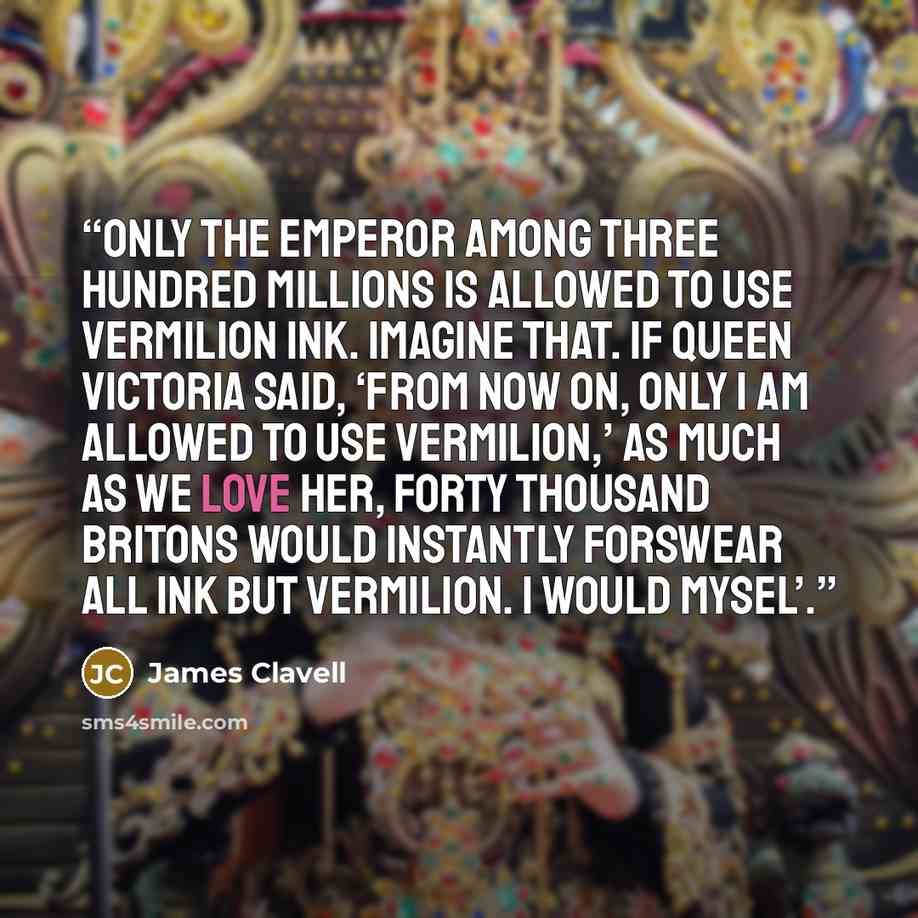 “only the emperor among three hundred millions is allowed to use vermilion ink. Imagine that. If Queen Victoria said, ‘From now on, only I am allowed to use vermilion,’ as much as we love her, forty thousand Britons would instantly forswear all ink but vermilion. I would mysel’.” quote by James Clavell