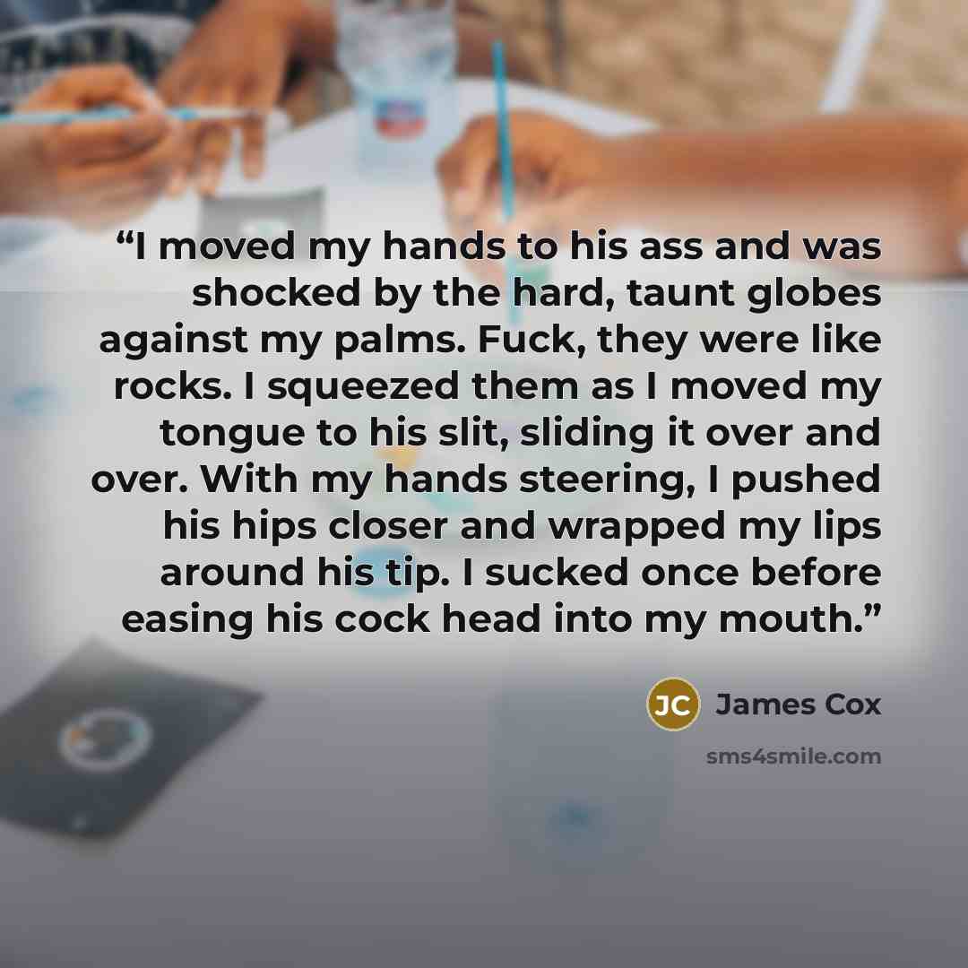 “I moved my hands to his ass and was shocked by the hard, taunt globes against my palms. Fuck, they were like rocks. I squeezed them as I moved my tongue to his slit, sliding it over and over. With my hands steering, I pushed his hips closer and wrapped my lips around his tip. I sucked once before…” quote by James Cox