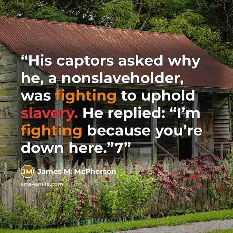 “His captors asked why he, a nonslaveholder, was fighting to uphold slavery. He replied: “I’m fighting because you’re down here.”7” quote by James M. McPherson
