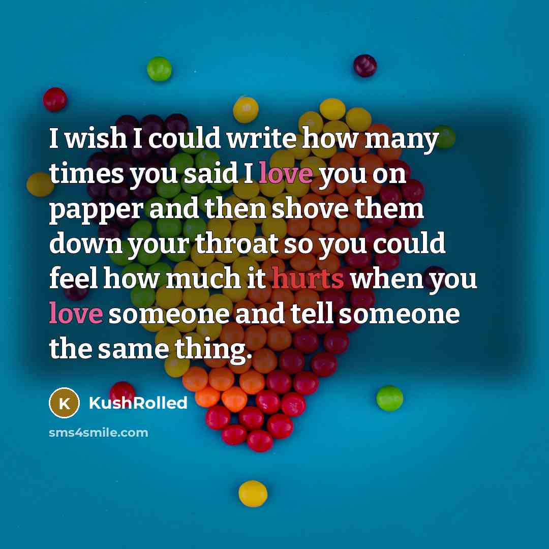 “I wish I could write how many times you said I love you on papper and then shove them down your throat so you could feel how much it hurts when you love someone and tell someone the same thing.” quote by KushRolled