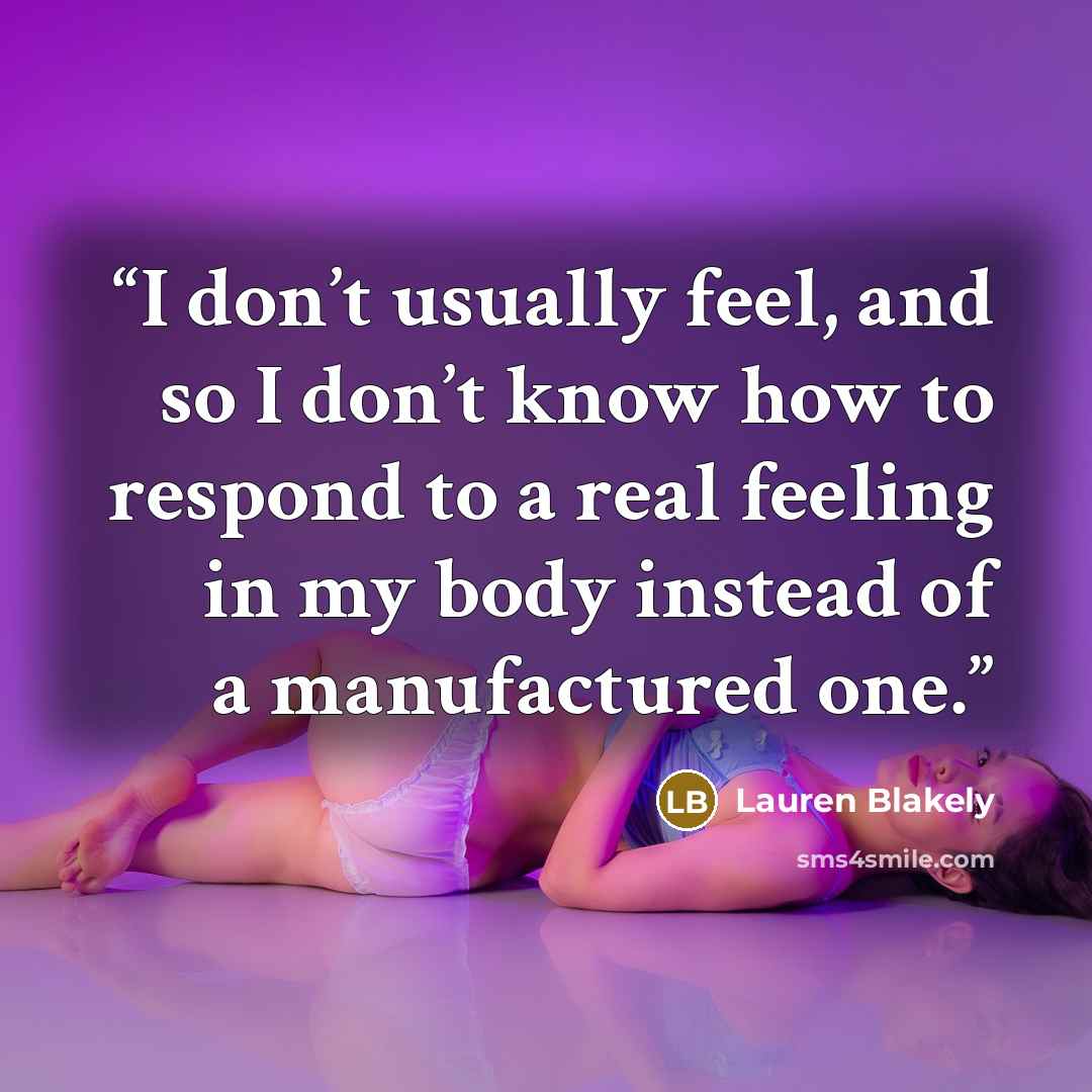 “I don’t usually feel, and so I don’t know how to respond to a real feeling in my body instead of a manufactured one.” quote by Lauren Blakely