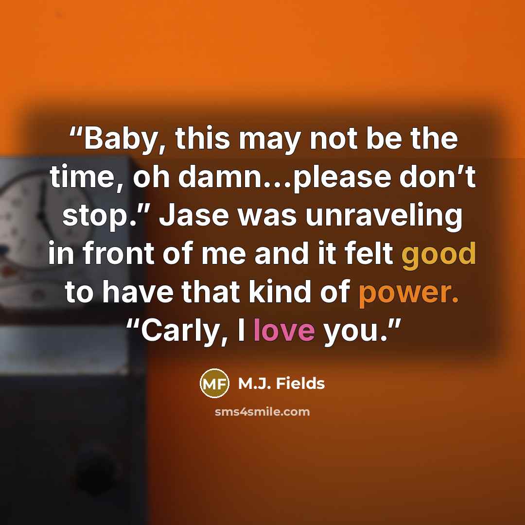 “Baby, this may not be the time, oh damn…please don’t stop.” Jase was unraveling in front of me and it felt good to have that kind of power. “Carly, I love you.” quote by M.J. Fields
