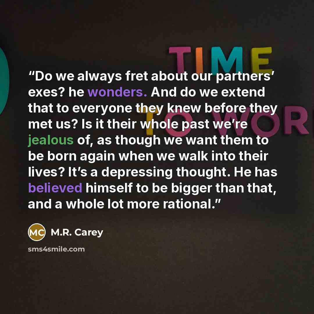 “Do we always fret about our partners’ exes? he wonders. And do we extend that to everyone they knew before they met us? Is it their whole past we’re jealous of, as though we want them to be born again when we walk into their lives? It’s a depressing thought. He has believed himself to be bigger…” quote by M.R. Carey