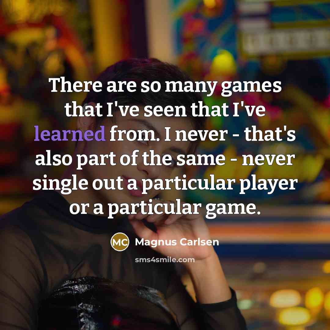 “There are so many games that I've seen that I've learned from. I never - that's also part of the same - never single out a particular player or a particular game.” quote by Magnus Carlsen