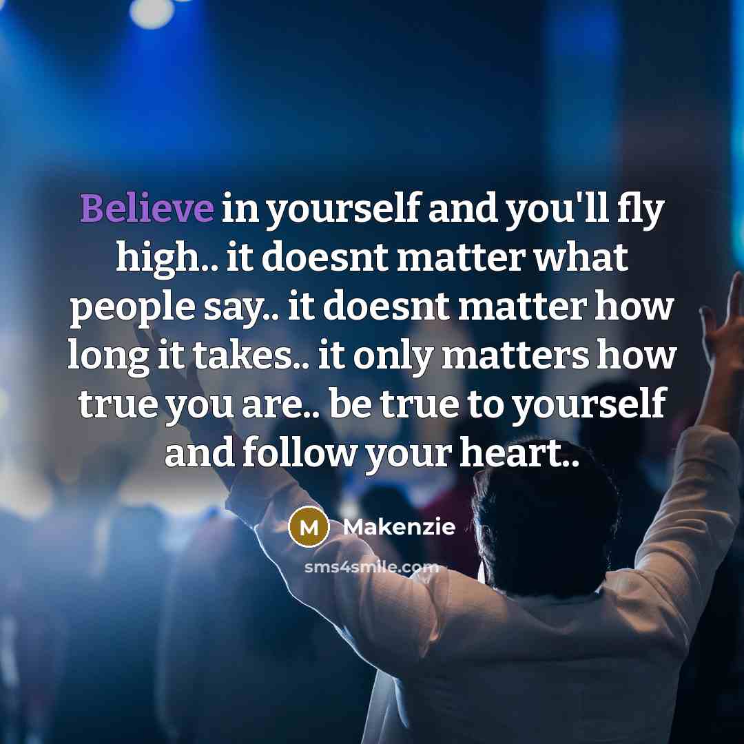 “Believe in yourself and you'll fly high.. it doesnt matter what people say.. it doesnt matter how long it takes.. it only matters how true you are.. be true to yourself and follow your heart..” quote by Makenzie