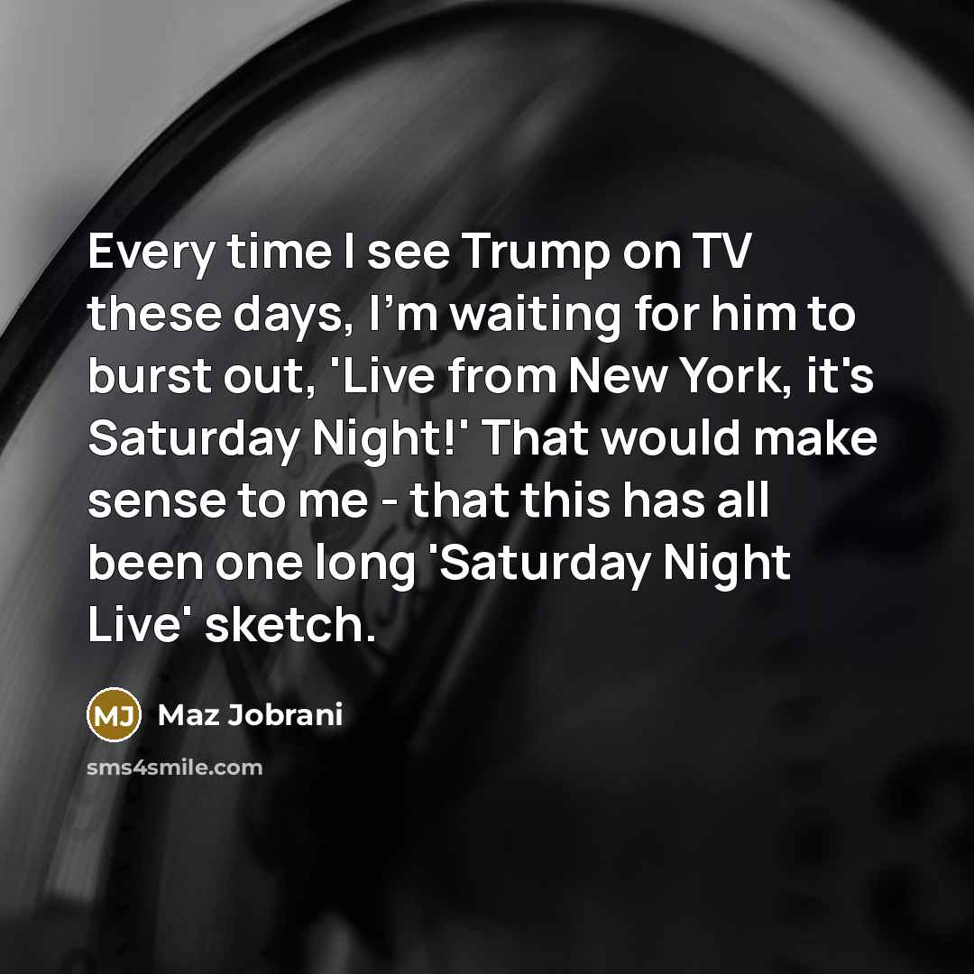 “Every time I see Trump on TV these days, I'm waiting for him to burst out, 'Live from New York, it's Saturday Night!' That would make sense to me - that this has all been one long 'Saturday Night Live' sketch.” quote by Maz Jobrani