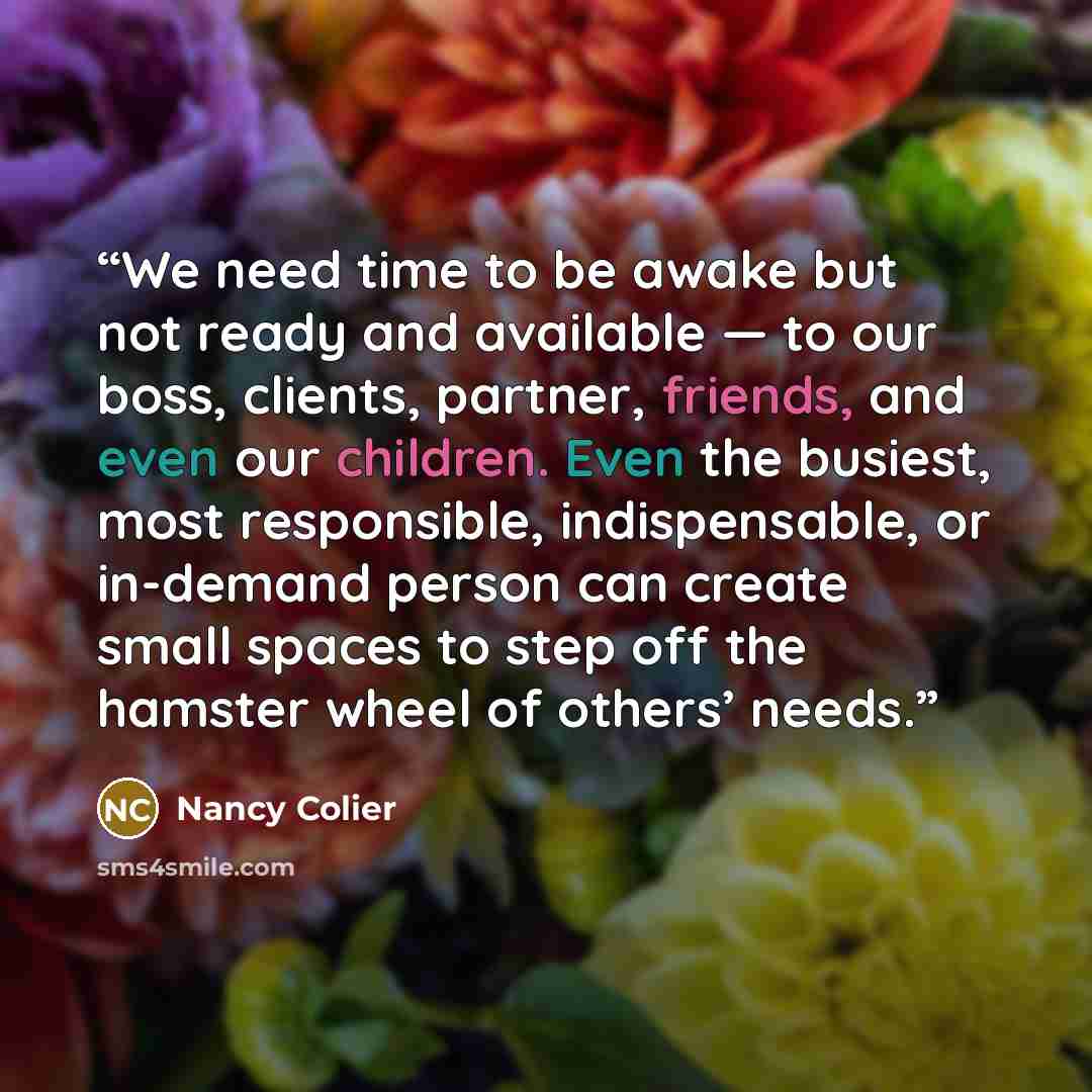 “We need time to be awake but not ready and available — to our boss, clients, partner, friends, and even our children. Even the busiest, most responsible, indispensable, or in-demand person can create small spaces to step off the hamster wheel of others’ needs.” quote by Nancy Colier