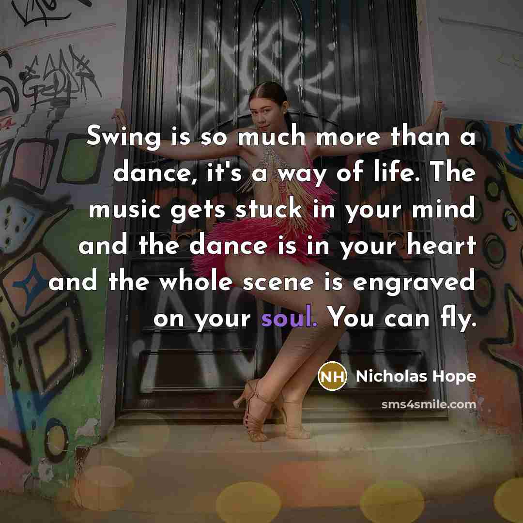 “Swing is so much more than a dance, it's a way of life. The music gets stuck in your mind and the dance is in your heart and the whole scene is engraved on your soul. You can fly.” quote by Nicholas Hope