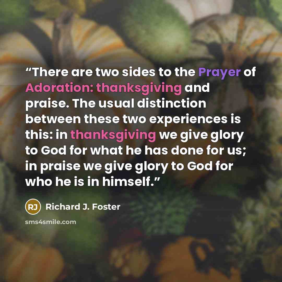 “There are two sides to the Prayer of Adoration: thanksgiving and praise. The usual distinction between these two experiences is this: in thanksgiving we give glory to God for what he has done for us; in praise we give glory to God for who he is in himself.” quote by Richard J. Foster