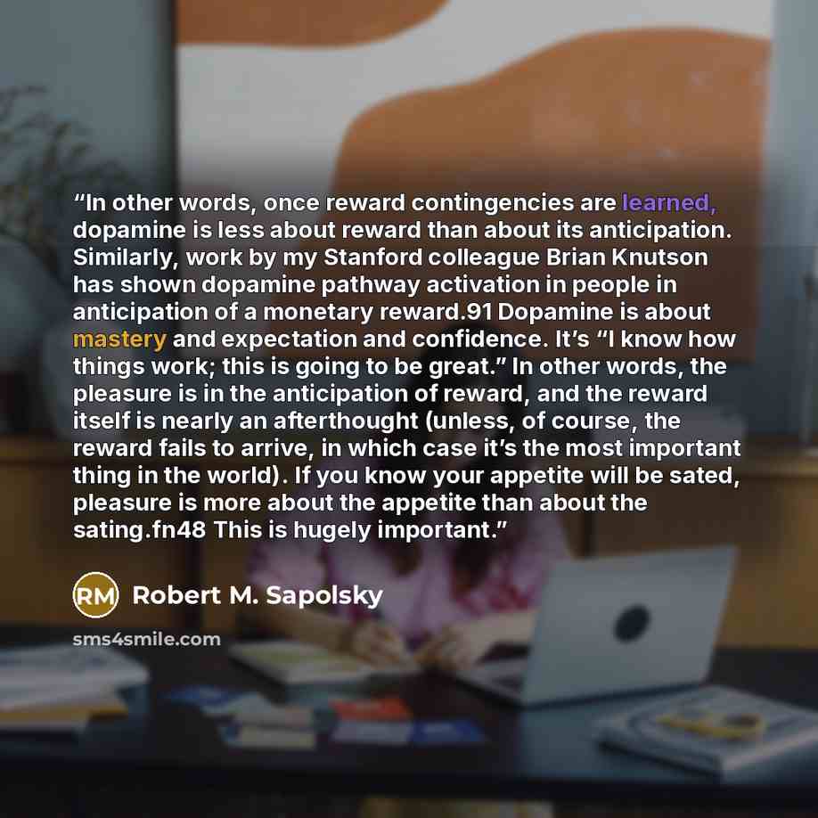 “In other words, once reward contingencies are learned, dopamine is less about reward than about its anticipation. Similarly, work by my Stanford colleague Brian Knutson has shown dopamine pathway activation in people in anticipation of a monetary reward.91 Dopamine is about mastery and expectation…” quote by Robert M. Sapolsky