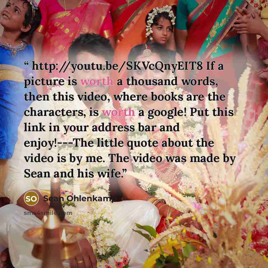 “http://youtu.be/SKVcQnyEIT8 If a picture is worth a thousand words, then this video, where books are the characters, is worth a google! Put this link in your address bar and enjoy!---The little quote about the video is by me. The video was made by Sean and his wife.” quote by Sean Ohlenkamp