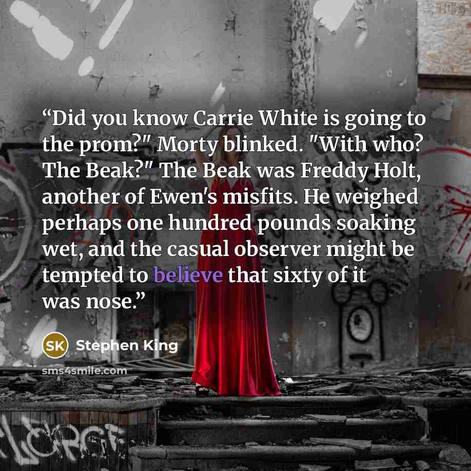 “Did you know Carrie White is going to the prom?" Morty blinked. "With who? The Beak?" The Beak was Freddy Holt, another of Ewen's misfits. He weighed perhaps one hundred pounds soaking wet, and the casual observer might be tempted to believe that sixty of it was nose.” quote by Stephen King