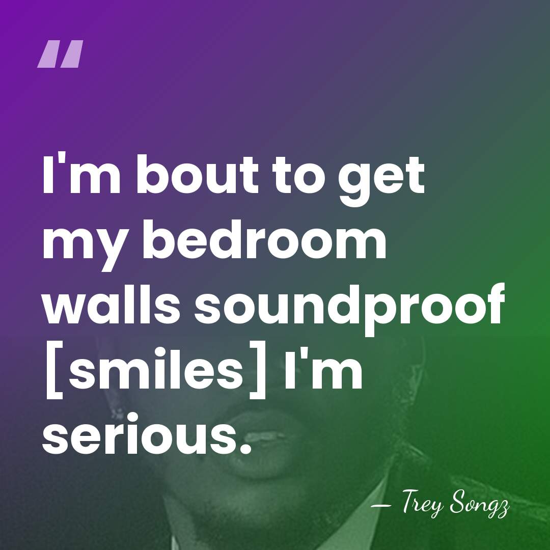 I'm bout to get my bedroom walls soundproof [smiles] I'm serious. - Trey Songz