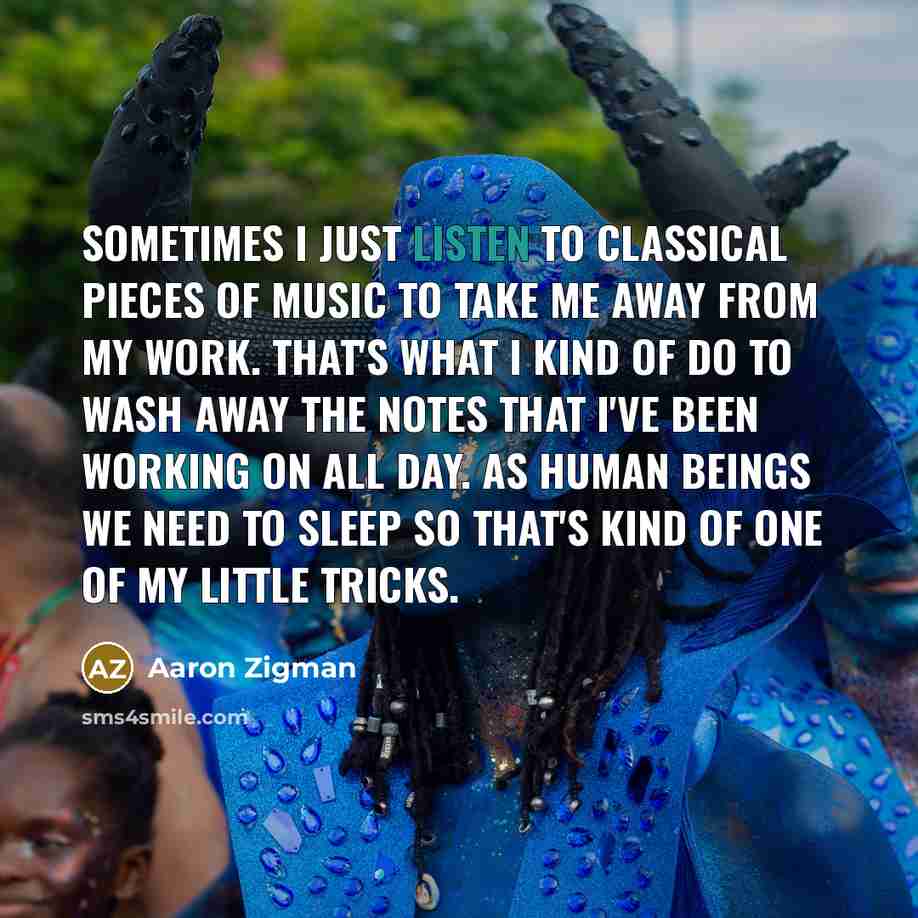 “Sometimes I just listen to classical pieces of music to take me away from my work. That's what I kind of do to wash away the notes that I've been working on all day. As human beings we need to sleep so that's kind of one of my little tricks.” quote by Aaron Zigman