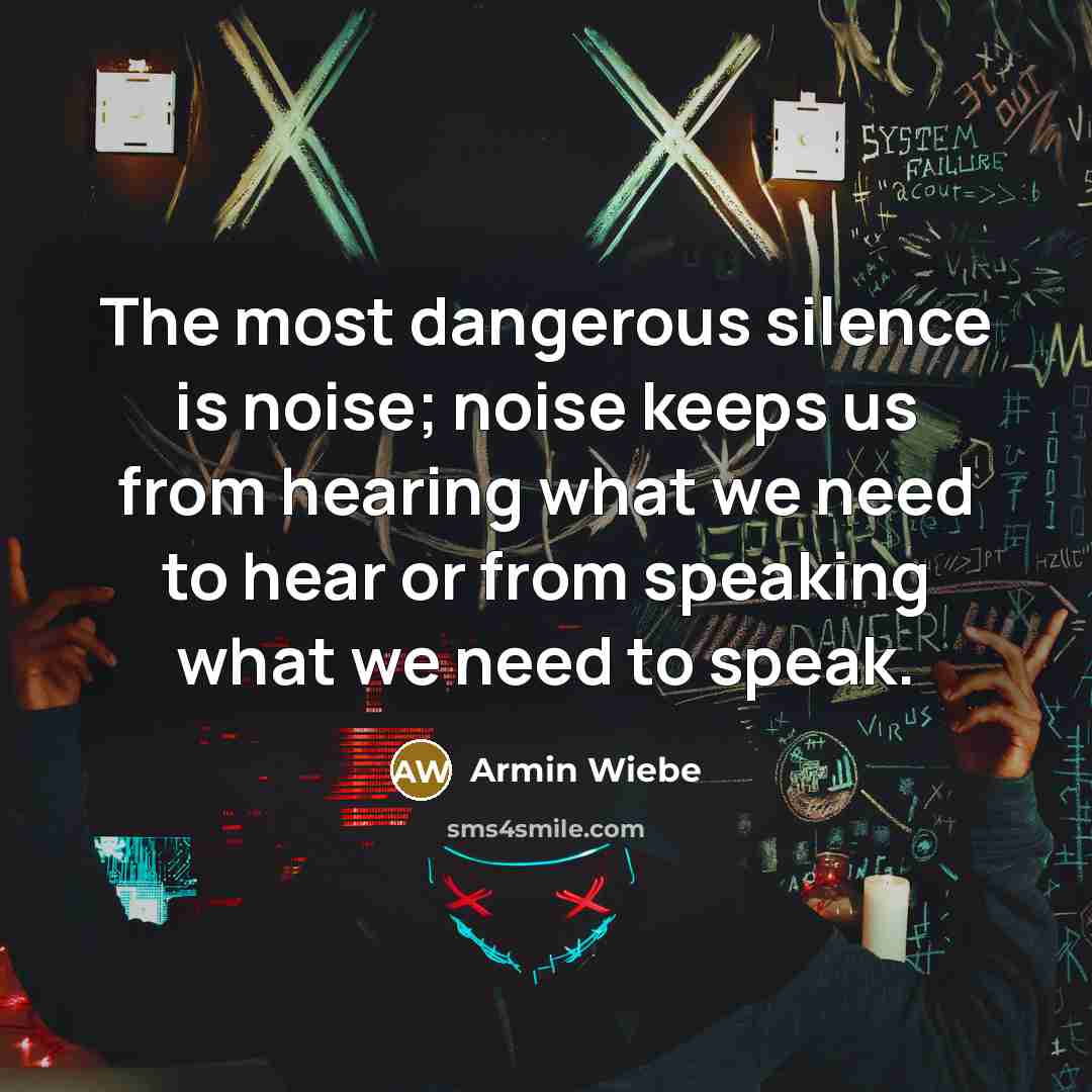 “The most dangerous silence is noise; noise keeps us from hearing what we need to hear or from speaking what we need to speak.” quote by Armin Wiebe