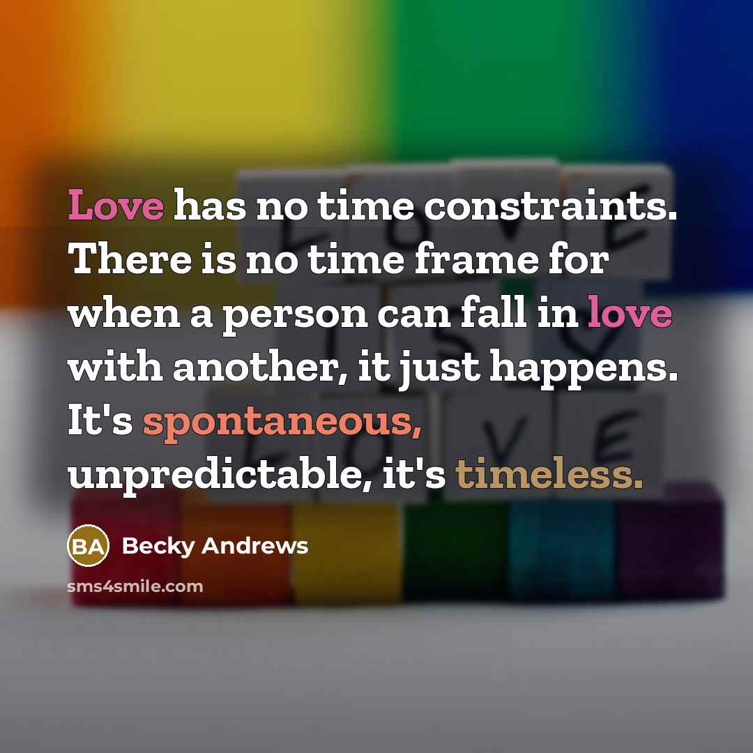 “Love has no time constraints. There is no time frame for when a person can fall in love with another, it just happens. It's spontaneous, unpredictable, it's timeless.” quote by Becky Andrews