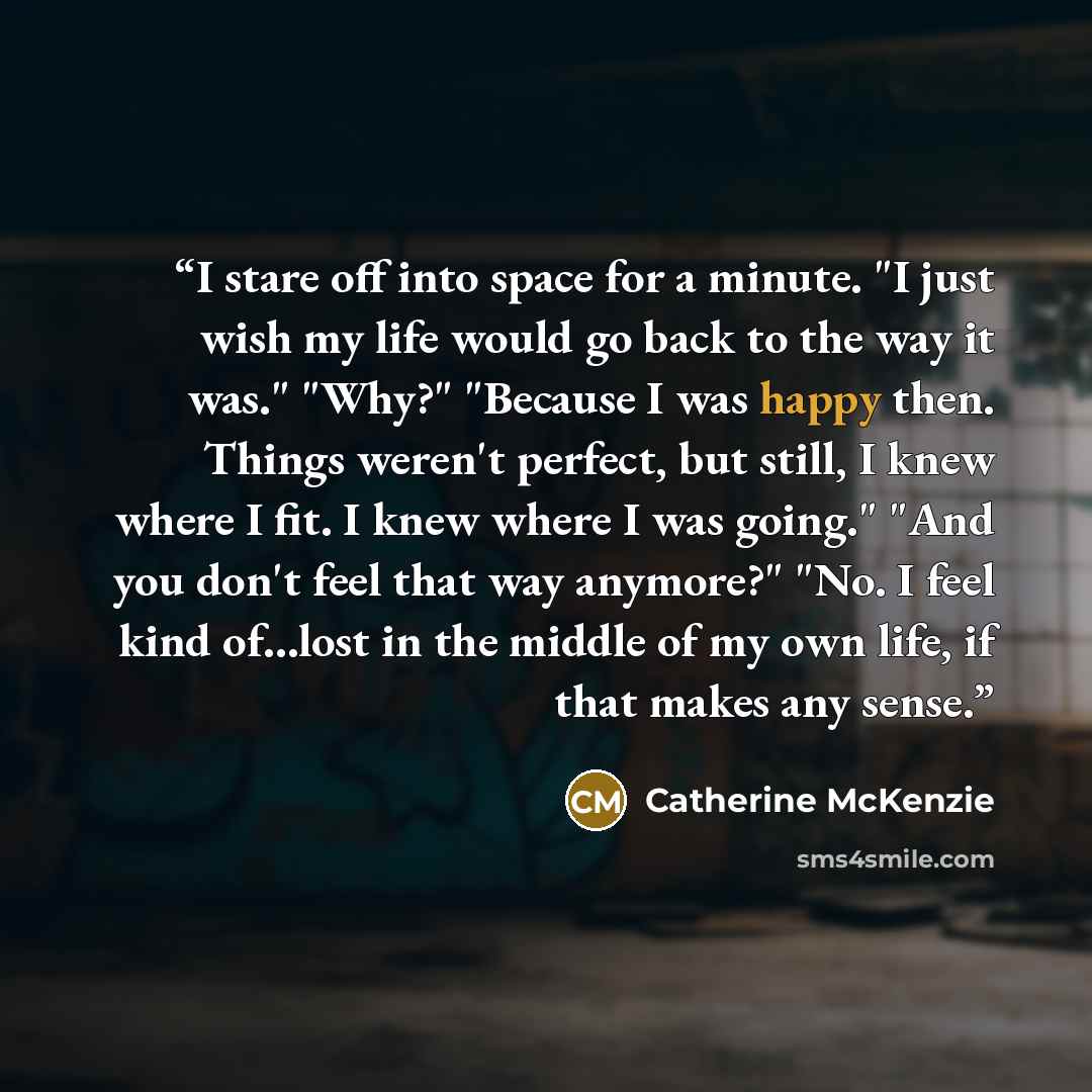 “I stare off into space for a minute. "I just wish my life would go back to the way it was." "Why?" "Because I was happy then. Things weren't perfect, but still, I knew where I fit. I knew where I was going." "And you don't feel that way anymore?" "No. I feel kind of...lost in the middle of my own…” quote by Catherine McKenzie