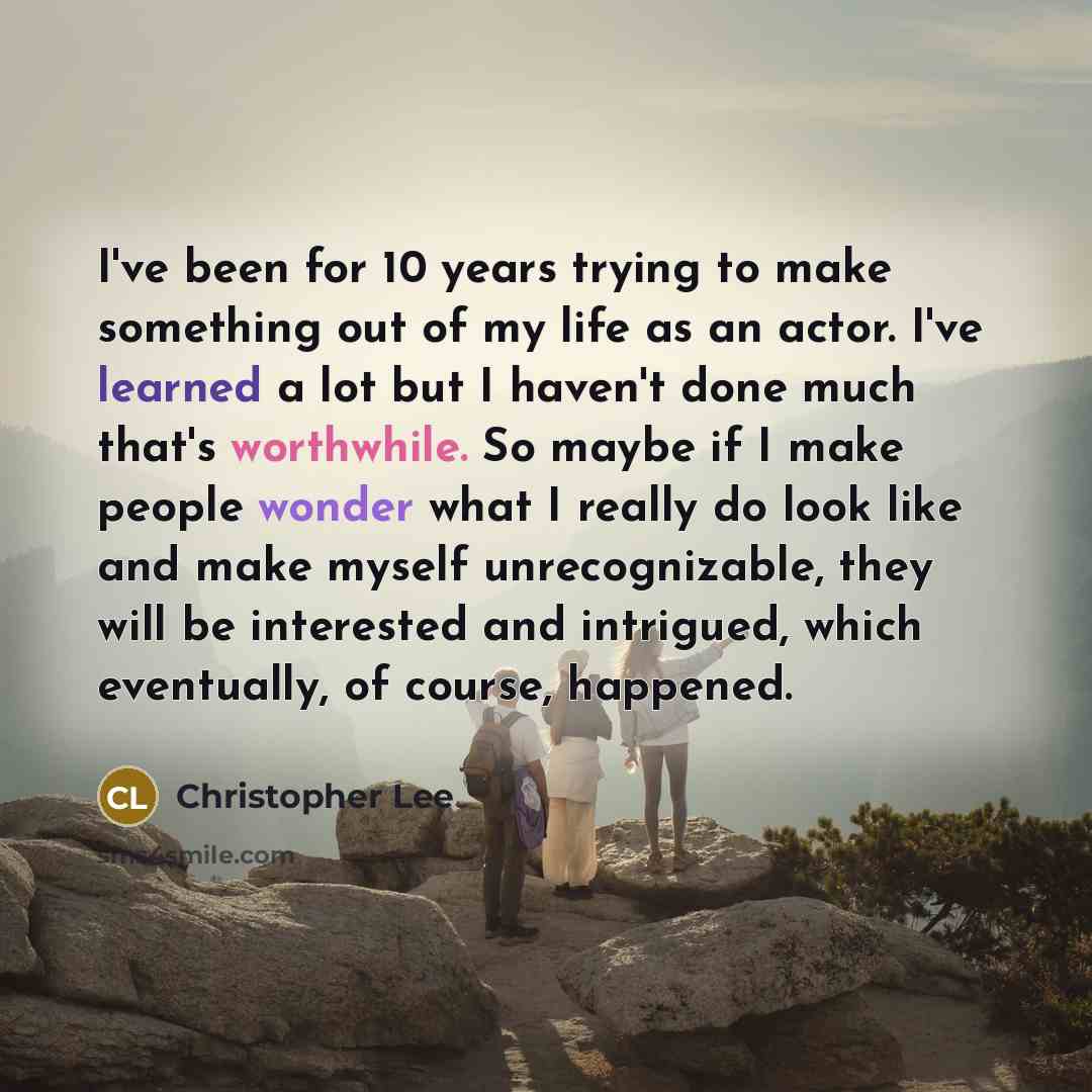 “I've been for 10 years trying to make something out of my life as an actor. I've learned a lot but I haven't done much that's worthwhile. So maybe if I make people wonder what I really do look like and make myself unrecognizable, they will be interested and intrigued, which eventually, of course…” quote by Christopher Lee
