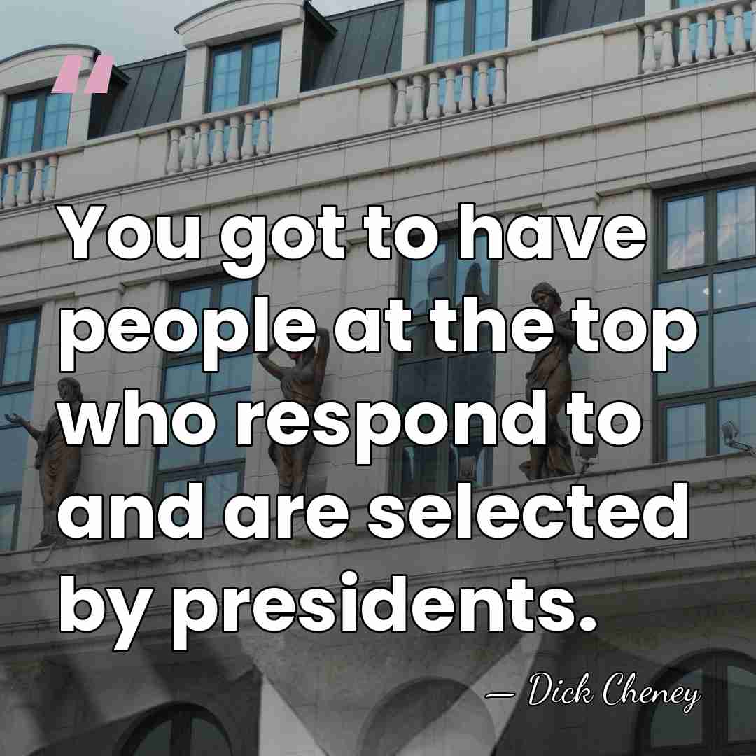 You got to have people at the top who respond to and&hellip; - Dick Cheney