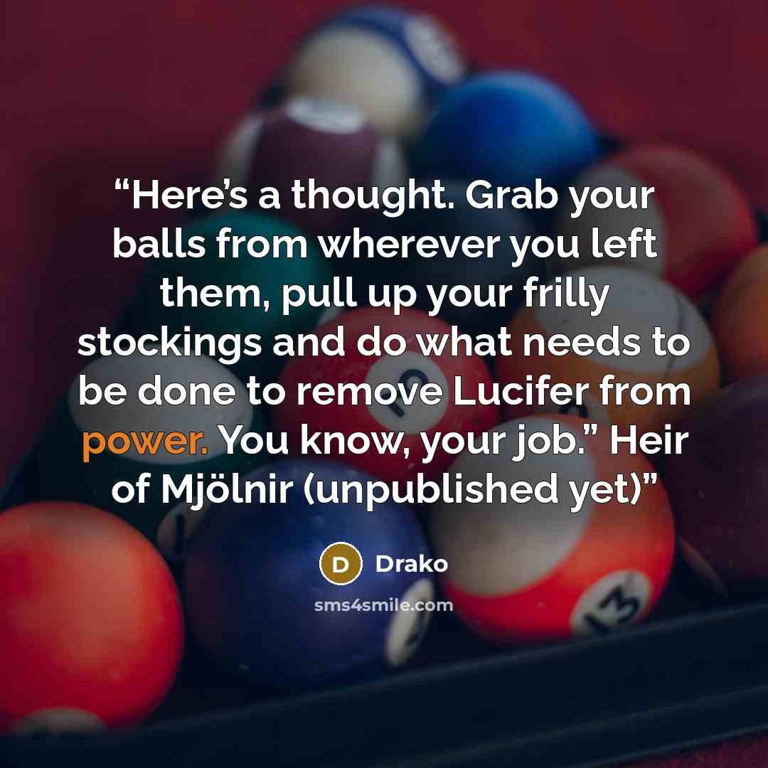 “Here’s a thought. Grab your balls from wherever you left them, pull up your frilly stockings and do what needs to be done to remove Lucifer from power. You know, your job.” Heir of Mjölnir (unpublished yet)” quote by Drako