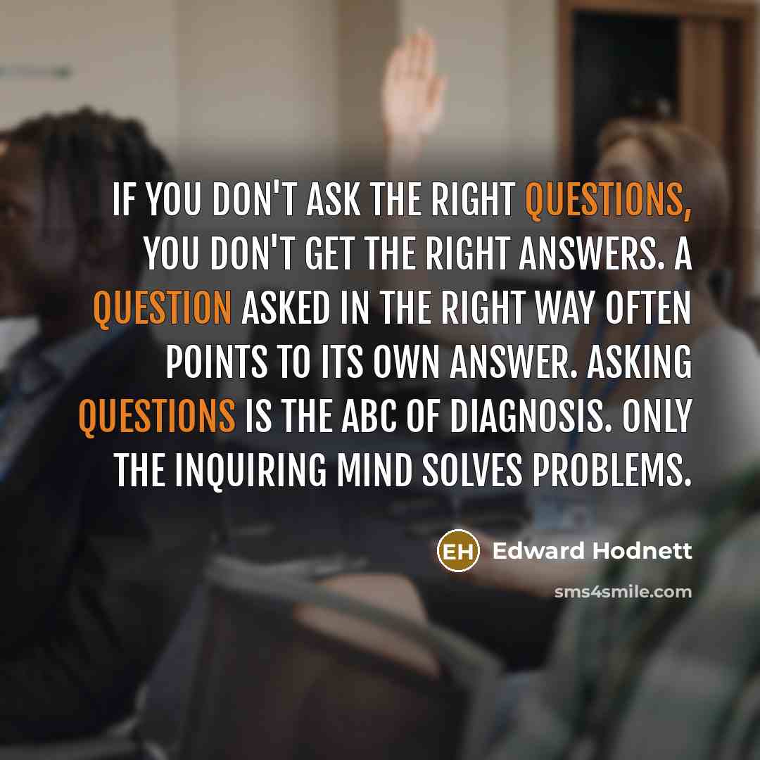 “If you don't ask the right questions, you don't get the right answers. A question asked in the right way often points to its own answer. Asking questions is the ABC of diagnosis. Only the inquiring mind solves problems.” quote by Edward Hodnett